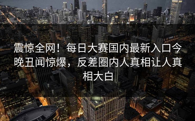 震惊全网！每日大赛国内最新入口今晚丑闻惊爆，反差圈内人真相让人真相大白