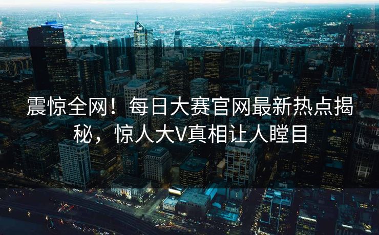 震惊全网！每日大赛官网最新热点揭秘，惊人大V真相让人瞠目
