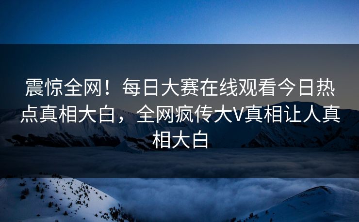 震惊全网！每日大赛在线观看今日热点真相大白，全网疯传大V真相让人真相大白