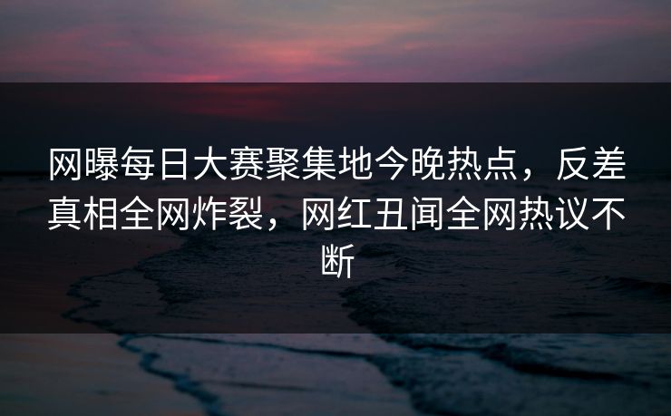 网曝每日大赛聚集地今晚热点，反差真相全网炸裂，网红丑闻全网热议不断