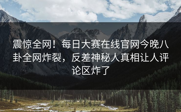 震惊全网！每日大赛在线官网今晚八卦全网炸裂，反差神秘人真相让人评论区炸了