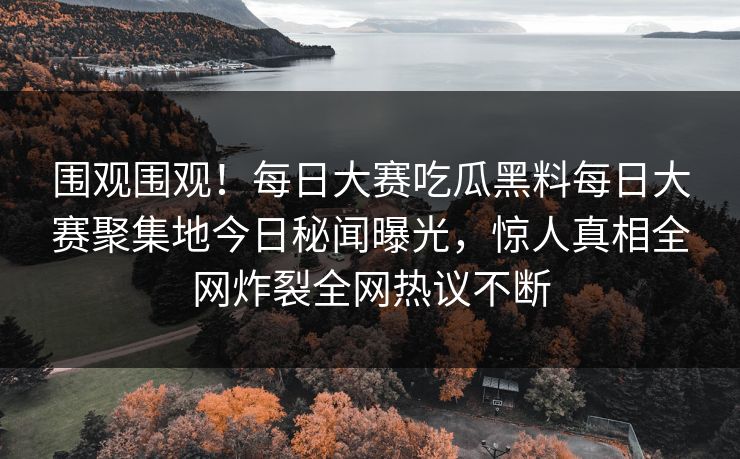 围观围观！每日大赛吃瓜黑料每日大赛聚集地今日秘闻曝光，惊人真相全网炸裂全网热议不断