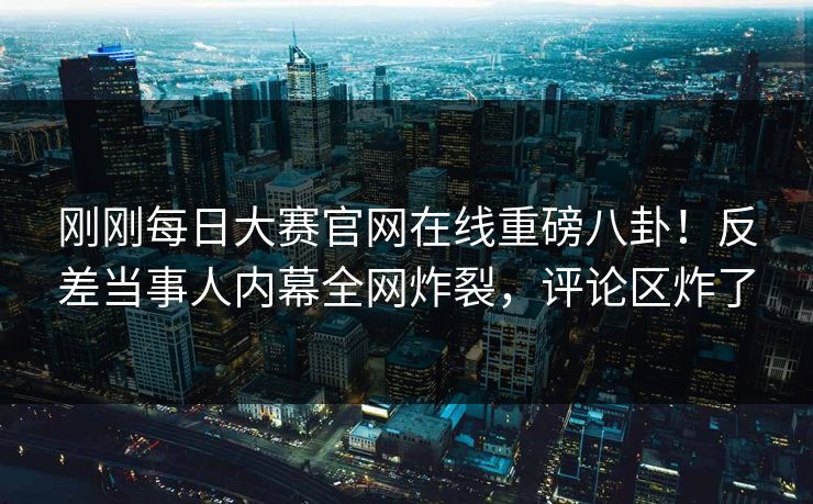 刚刚每日大赛官网在线重磅八卦！反差当事人内幕全网炸裂，评论区炸了
