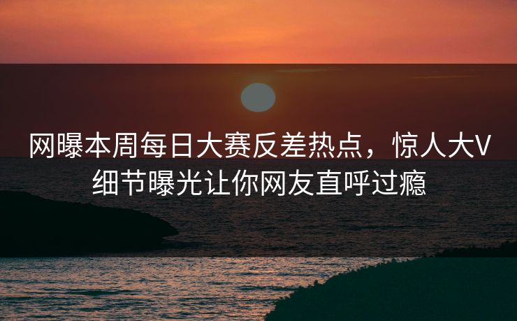 网曝本周每日大赛反差热点，惊人大V细节曝光让你网友直呼过瘾