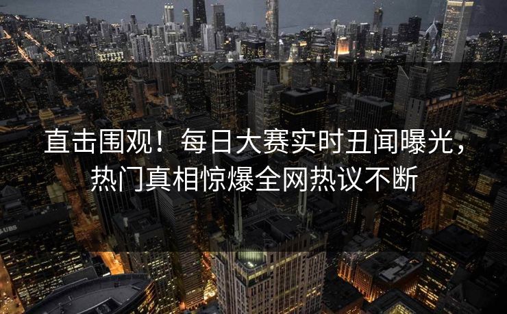 直击围观！每日大赛实时丑闻曝光，热门真相惊爆全网热议不断