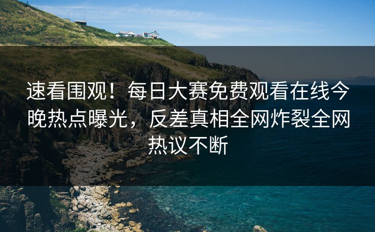 速看围观！每日大赛免费观看在线今晚热点曝光，反差真相全网炸裂全网热议不断