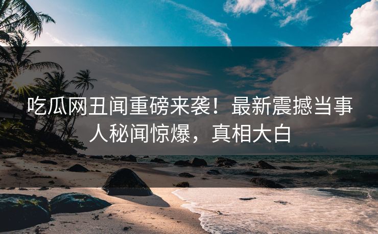吃瓜网丑闻重磅来袭！最新震撼当事人秘闻惊爆，真相大白