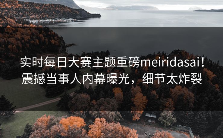 实时每日大赛主题重磅meiridasai！震撼当事人内幕曝光，细节太炸裂