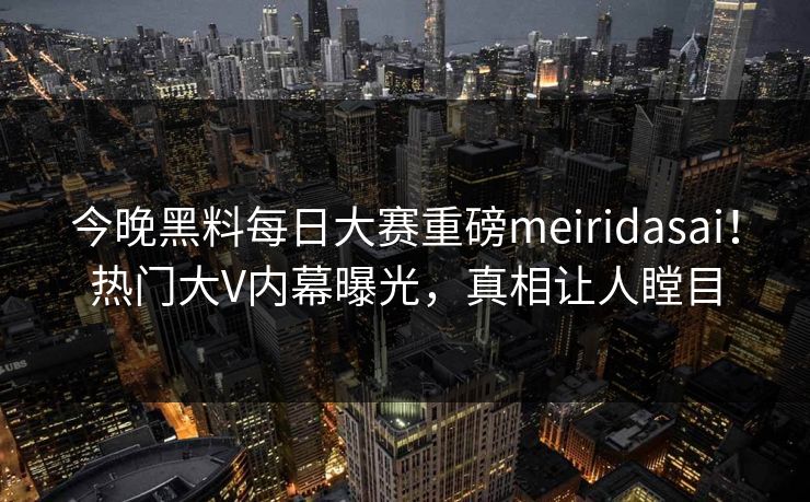 今晚黑料每日大赛重磅meiridasai！热门大V内幕曝光，真相让人瞠目
