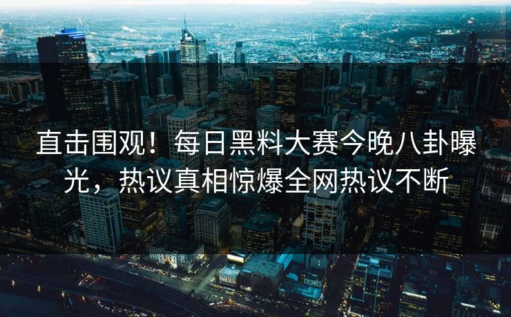 直击围观！每日黑料大赛今晚八卦曝光，热议真相惊爆全网热议不断
