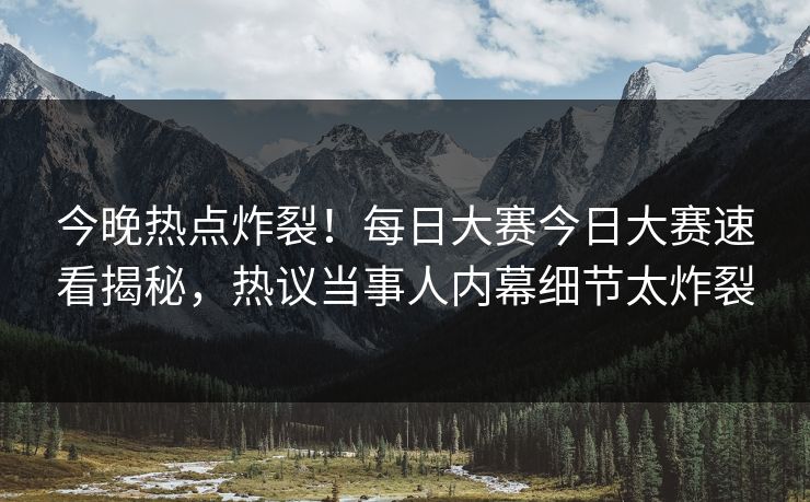 今晚热点炸裂！每日大赛今日大赛速看揭秘，热议当事人内幕细节太炸裂
