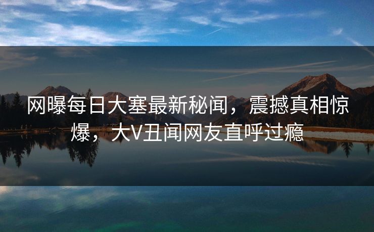 网曝每日大塞最新秘闻，震撼真相惊爆，大V丑闻网友直呼过瘾