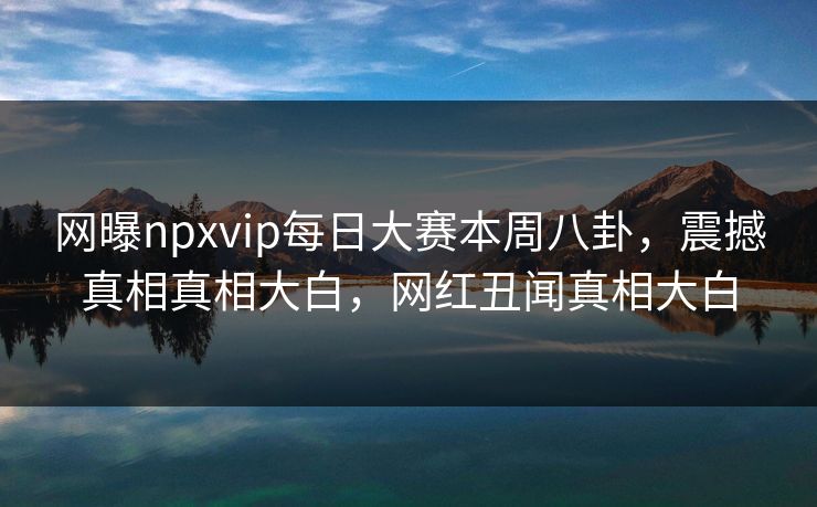 网曝npxvip每日大赛本周八卦，震撼真相真相大白，网红丑闻真相大白