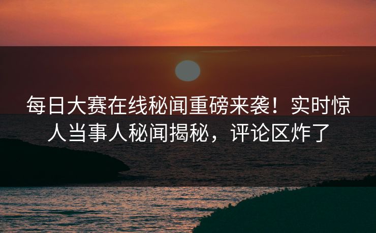 每日大赛在线秘闻重磅来袭！实时惊人当事人秘闻揭秘，评论区炸了