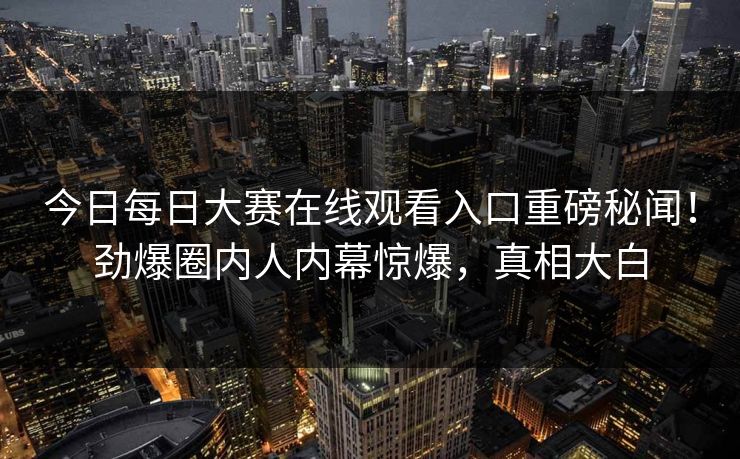 今日每日大赛在线观看入口重磅秘闻！劲爆圈内人内幕惊爆，真相大白
