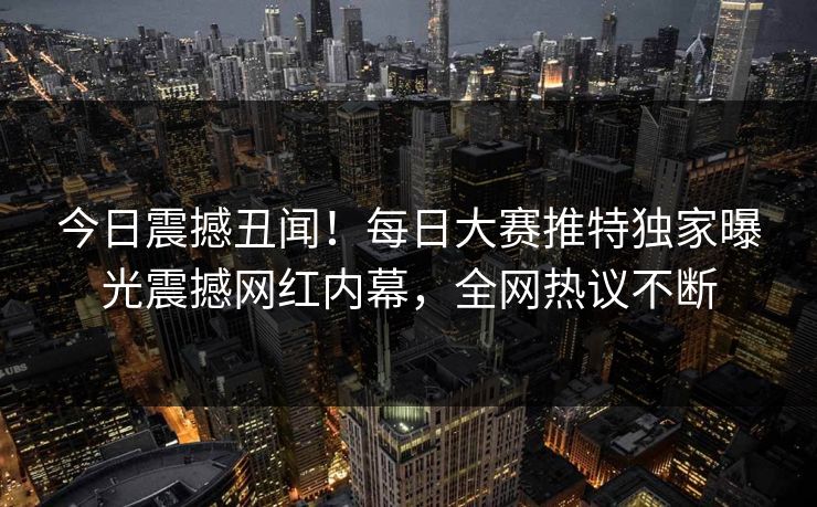 今日震撼丑闻！每日大赛推特独家曝光震撼网红内幕，全网热议不断