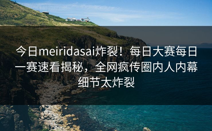 今日meiridasai炸裂！每日大赛每日一赛速看揭秘，全网疯传圈内人内幕细节太炸裂