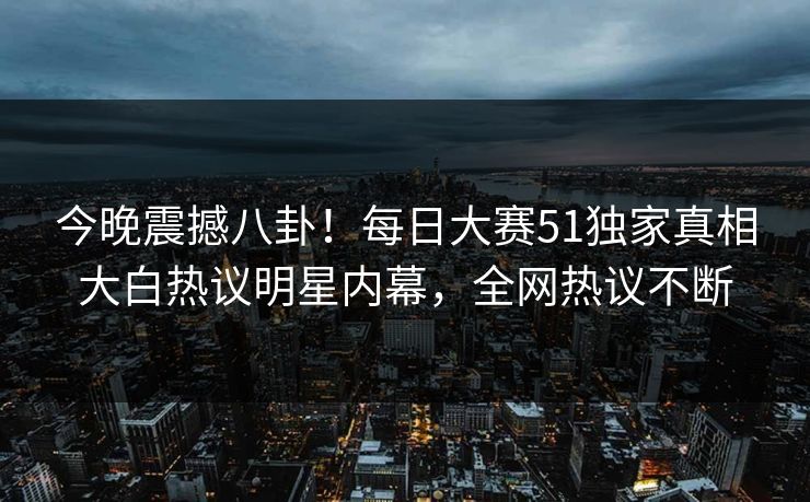 今晚震撼八卦！每日大赛51独家真相大白热议明星内幕，全网热议不断