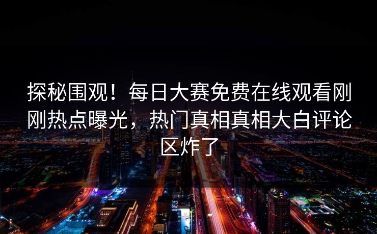 探秘围观！每日大赛免费在线观看刚刚热点曝光，热门真相真相大白评论区炸了
