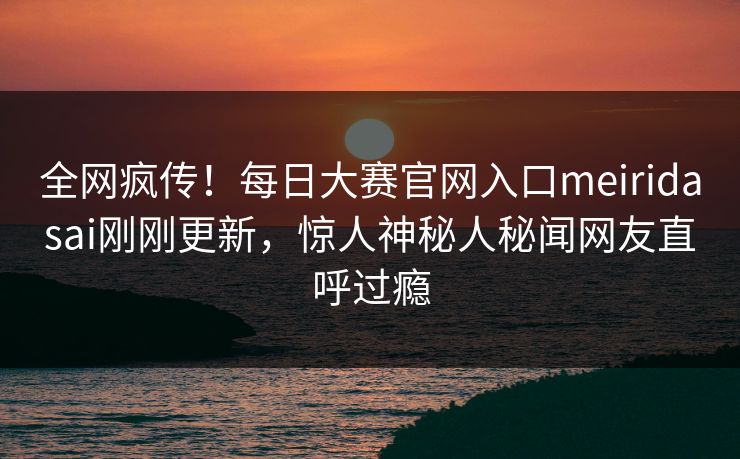 全网疯传！每日大赛官网入口meiridasai刚刚更新，惊人神秘人秘闻网友直呼过瘾