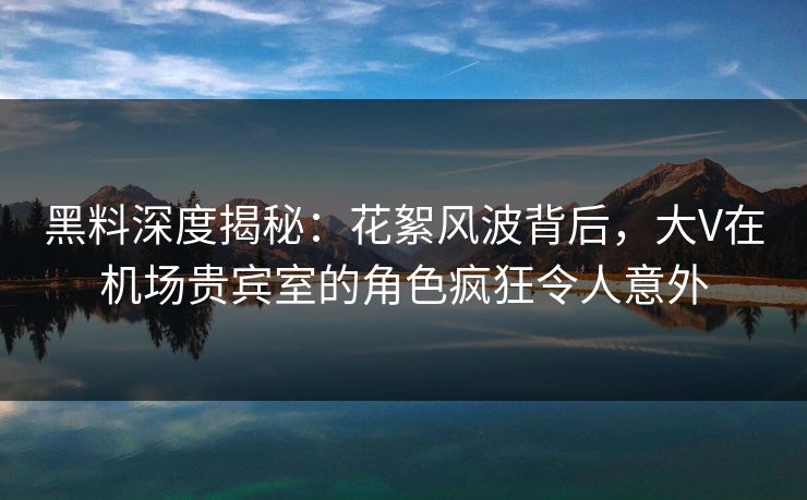 黑料深度揭秘：花絮风波背后，大V在机场贵宾室的角色疯狂令人意外