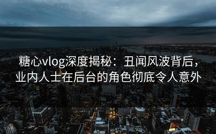 糖心vlog深度揭秘：丑闻风波背后，业内人士在后台的角色彻底令人意外