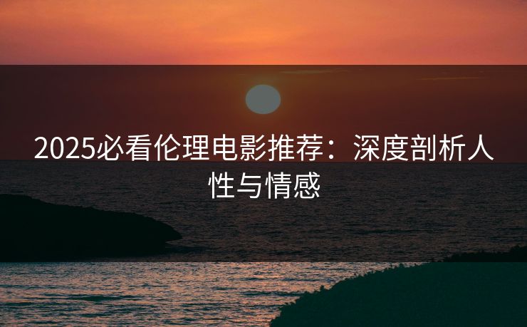 2025必看伦理电影推荐：深度剖析人性与情感