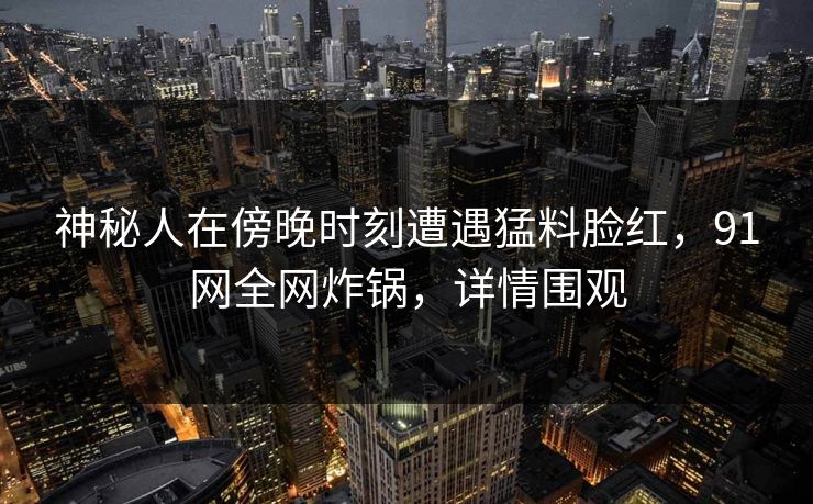 神秘人在傍晚时刻遭遇猛料脸红，91网全网炸锅，详情围观