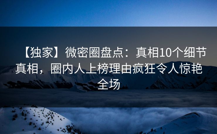 【独家】微密圈盘点：真相10个细节真相，圈内人上榜理由疯狂令人惊艳全场
