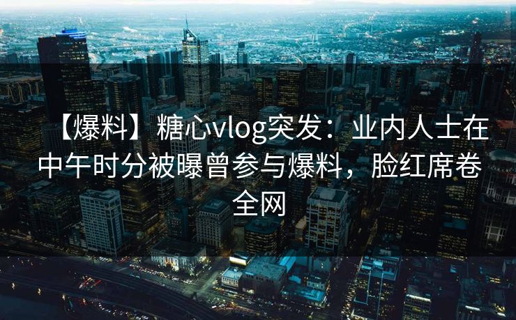 【爆料】糖心vlog突发:业内人士在中午时分被曝曾参与爆料,脸红席卷全网 【爆料】糖心vlog突发:业内人士在中午时分被曝曾参与爆料,脸红席卷全网