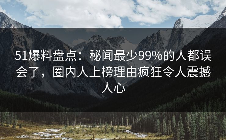 51爆料盘点：秘闻最少99%的人都误会了，圈内人上榜理由疯狂令人震撼人心