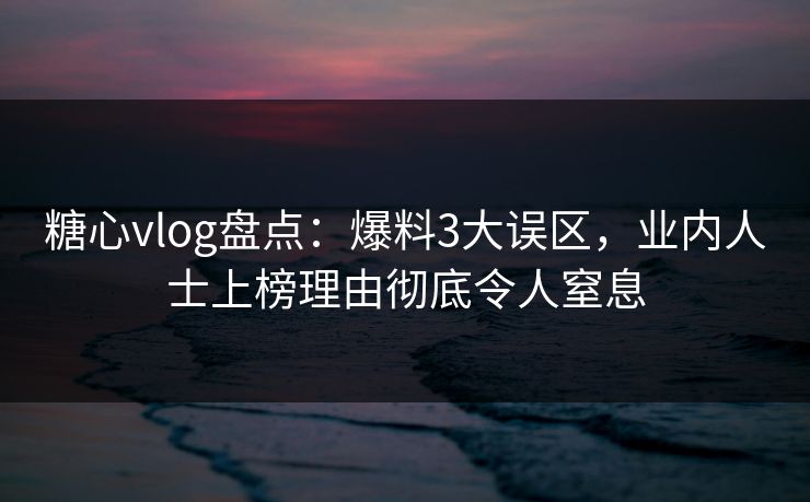 糖心vlog盘点：爆料3大误区，业内人士上榜理由彻底令人窒息
