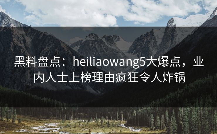 黑料盘点：heiliaowang5大爆点，业内人士上榜理由疯狂令人炸锅