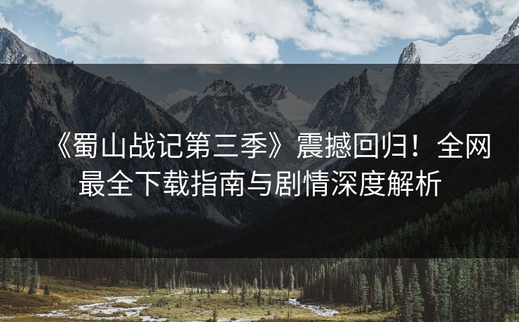 《蜀山战记第三季》震撼回归！全网最全下载指南与剧情深度解析