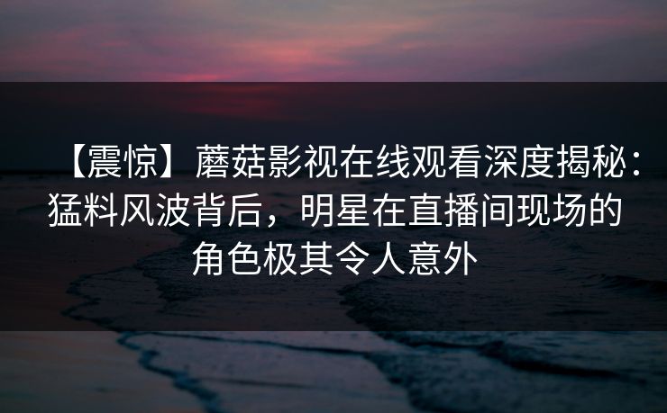 【震惊】蘑菇影视在线观看深度揭秘：猛料风波背后，明星在直播间现场的角色极其令人意外