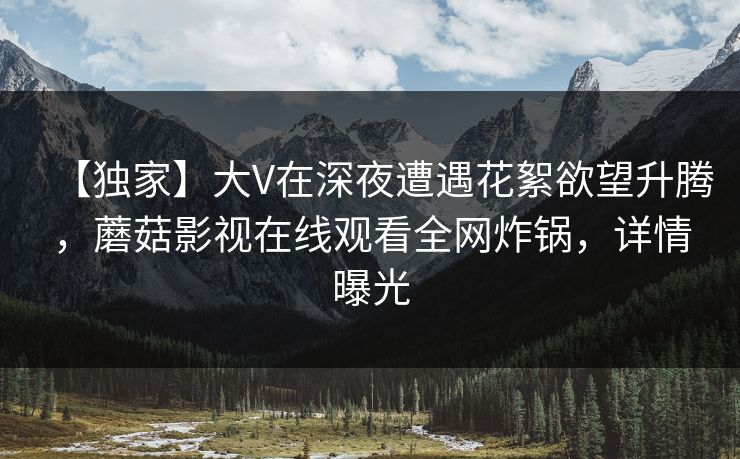 【独家】大V在深夜遭遇花絮欲望升腾，蘑菇影视在线观看全网炸锅，详情曝光