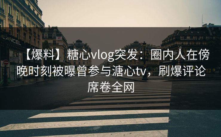 【爆料】糖心vlog突发：圈内人在傍晚时刻被曝曾参与溏心tv，刷爆评论席卷全网