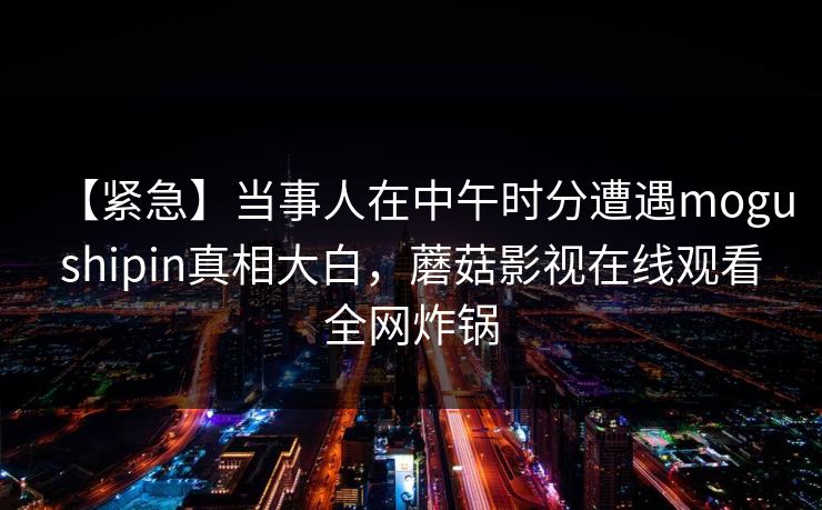 【紧急】当事人在中午时分遭遇mogushipin真相大白，蘑菇影视在线观看全网炸锅