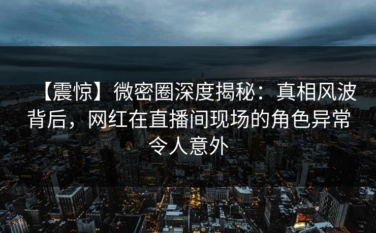 【震惊】微密圈深度揭秘：真相风波背后，网红在直播间现场的角色异常令人意外