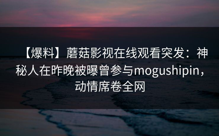 【爆料】蘑菇影视在线观看突发：神秘人在昨晚被曝曾参与mogushipin，动情席卷全网