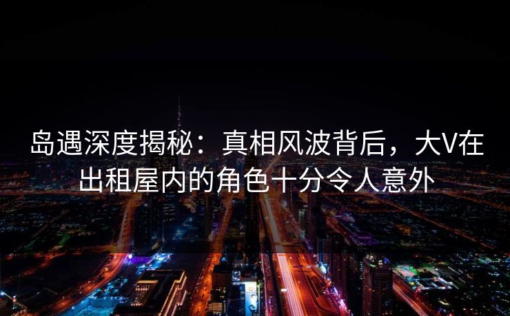 岛遇深度揭秘：真相风波背后，大V在出租屋内的角色十分令人意外