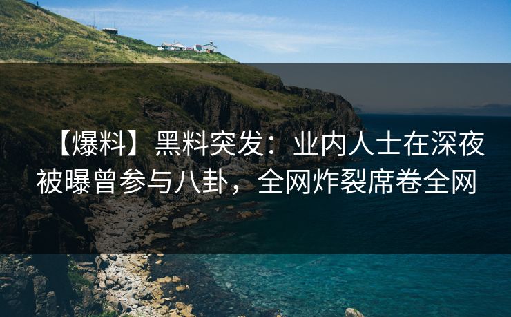 【爆料】黑料突发：业内人士在深夜被曝曾参与八卦，全网炸裂席卷全网