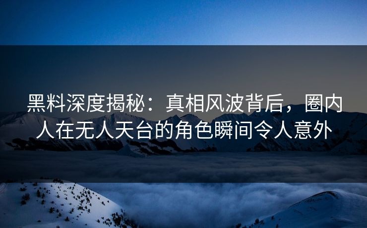 黑料深度揭秘：真相风波背后，圈内人在无人天台的角色瞬间令人意外