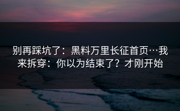 别再踩坑了：黑料万里长征首页…我来拆穿：你以为结束了？才刚开始
