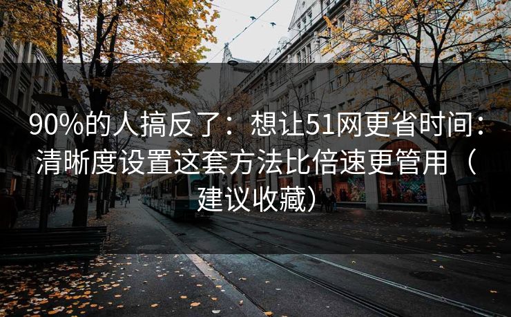 90%的人搞反了：想让51网更省时间：清晰度设置这套方法比倍速更管用（建议收藏）