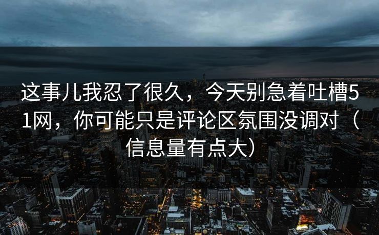 这事儿我忍了很久，今天别急着吐槽51网，你可能只是评论区氛围没调对（信息量有点大）