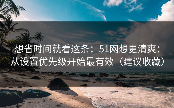 想省时间就看这条：51网想更清爽：从设置优先级开始最有效（建议收藏）