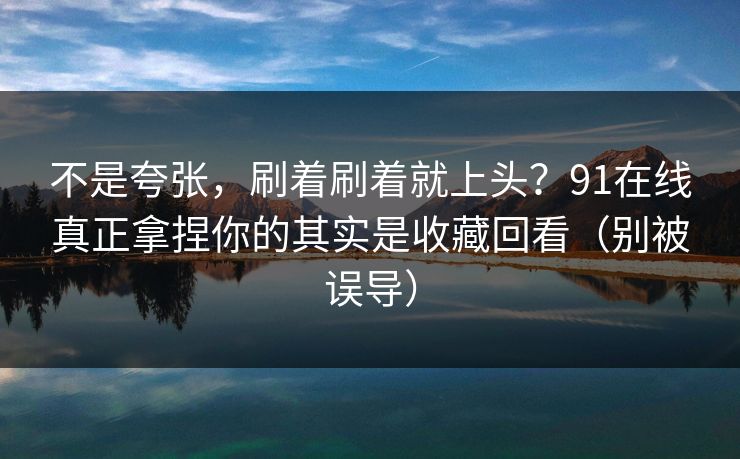 不是夸张，刷着刷着就上头？91在线真正拿捏你的其实是收藏回看（别被误导）