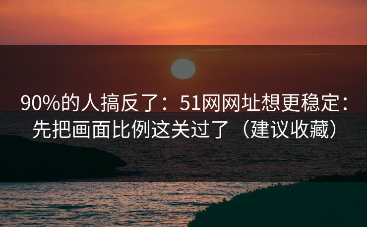 90%的人搞反了：51网网址想更稳定：先把画面比例这关过了（建议收藏）