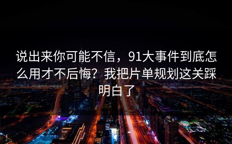 说出来你可能不信，91大事件到底怎么用才不后悔？我把片单规划这关踩明白了